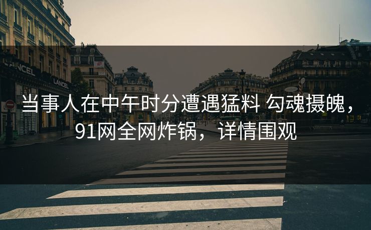 当事人在中午时分遭遇猛料 勾魂摄魄，91网全网炸锅，详情围观